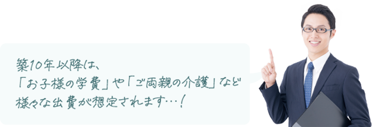 築10年以降は、「お子様の学費」や「ご両親の介護」など様々な出費が想定されます…！