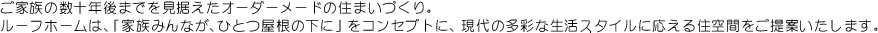 ご家族の数十年先までを見据えたオーダーメードの住まいづくり。ルーフホームは、「家族みんなが、ひとつ屋根の下に」をコンセプトに、現代の多彩な生活スタイルに応える住空間をご提案します。