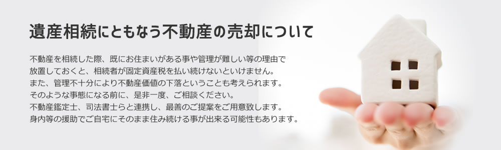 遺産相続にともなう不動産の売却について。不動産を相続した際、既にお住まいがある事や管理が難しい等の理由で放置しておくと、相続者が固定資産税を払い続けないといけません。また、管理不十分により不動産価値の下落ということも考えられます。そのような事態になる前に、是非一度、ご相談ください。不動産鑑定士、司法書士らと連携し、最善のご提案をご用意致します。