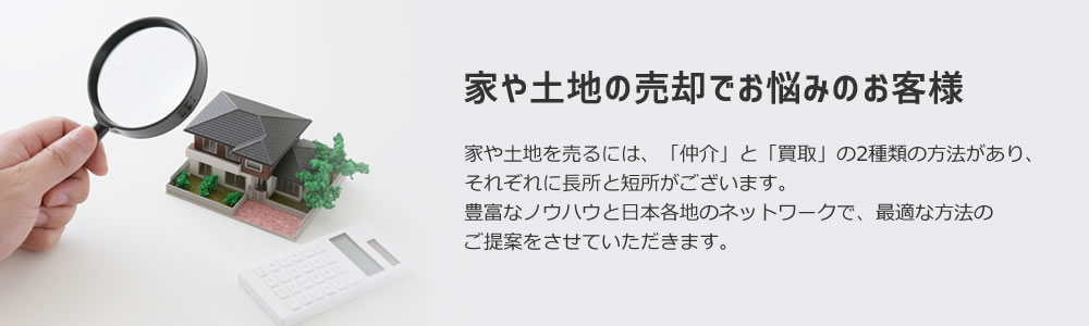 家や土地の売却でお悩みのお客様。家や土地を売るには、「仲介」と「買取」の2種類の方法があり、それぞれに長所と短所がございます。豊富なノウハウと日本各地のネットワークで、最適な方法のご提案をさせていただきます。