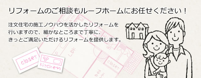 リフォームのpご相談もルーフホームにお任せください！注文住宅の施工ノウハウを活かしたリフォームを行いますので、細かなところまで丁寧に、きっとご満足いただけるリフォームを提供します。