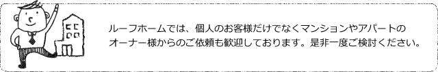 ルーフホームでは、個人のお客様だけでなくマンションやアパートのオーナー様からのご依頼も歓迎しております。是非一度ご検討ください。