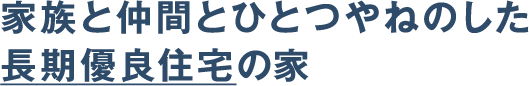家族と仲間とひとつやねのした
長期優良住宅の家