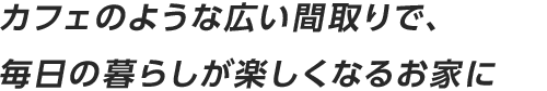 カフェのような広い間取りで、毎日の暮らしが楽しくなるお家に